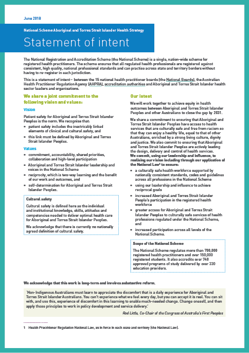 National Scheme Aboriginal and Torres Strait Islander Health Strategy
Statement of intent
The National Registration and Accreditation Scheme (the National Scheme) is a single, nation-wide scheme for registered health practitioners. The scheme ensures that all regulated health professionals are registered against consistent, high quality, national professional standards and can practise across state and territory borders without having to re-register in each jurisdiction.
This is a statement of intent – between the 15 national health practitioner boards (the National Boards), the Australian Health Practitioner Regulation Agency (AHPRA), accreditation authorities and Aboriginal and Torres Strait Islander health sector leaders and organisations.
1 Health Practitioner Regulation National Law, as in force in each state and territory (the National Law).
We share a joint commitment to the following vision and values:
Vision
Patient safety for Aboriginal and Torres Strait Islander Peoples is the norm. We recognise that:
patient safety includes the inextricably linked elements of clinical and cultural safety, and
this link must be defined by Aboriginal and Torres Strait Islander Peoples.
Values
commitment, accountability, shared priorities, collaboration and high-level participation
Aboriginal and Torres Strait Islander leadership and voices in the National Scheme
reciprocity, which is two-way learning and the benefit of our work and outcomes, and
self-determination for Aboriginal and Torres Strait Islander Peoples.
Cultural safety
Cultural safety is defined here as the individual and institutional knowledge, skills, attitudes and competencies needed to deliver optimal health care for Aboriginal and Torres Strait Islander Peoples.
We acknowledge that there is currently no nationally agreed definition of cultural safety.
Our intent
We will work together to achieve equity in health outcomes between Aboriginal and Torres Strait Islander Peoples and other Australians to close the gap by 2031.
We share a commitment to ensuring that Aboriginal and Torres Strait Islander Peoples have access to health services that are culturally safe and free from racism so that they can enjoy a healthy life, equal to that of other Australians, enriched by a strong living culture, dignity and justice. We also commit to ensuring that Aboriginal and Torres Strait Islander Peoples are actively leading the design, delivery and control of health services. We commit, using our leadership and influence, to realising our vision including through our application of the National Law1 to ensure:
a culturally safe health workforce supported by nationally consistent standards, codes and guidelines across all professions in the National Scheme
using our leadership and influence to achieve reciprocal goals
increased Aboriginal and Torres Strait Islander People's participation in the registered health workforce
greater access for Aboriginal and Torres Strait Islander Peoples to culturally safe services of health professions regulated under the National Scheme, and
increased participation across all levels of the National Scheme.
Scope of the National Scheme
The National Scheme regulates more than 700,000 registered health practitioners and over 150,000 registered students. It also accredits over 740 approved programs of study delivered by over 330 education providers.
We acknowledge that this work is long-term and involves substantive reform.
'Non-Indigenous Australians must learn to appreciate the discomfort that is a daily experience for Aboriginal and Torres Strait Islander Australians. You can't experience what we feel every day, but you can accept it is real. You can sit with, and use this, experience of discomfort in this learning to enable much-needed change. Change oneself, and then apply those principles to work in policy development and service delivery.'
Rod Little, Co-Chair of the Congress of Australia's First Peoples
June 2018
