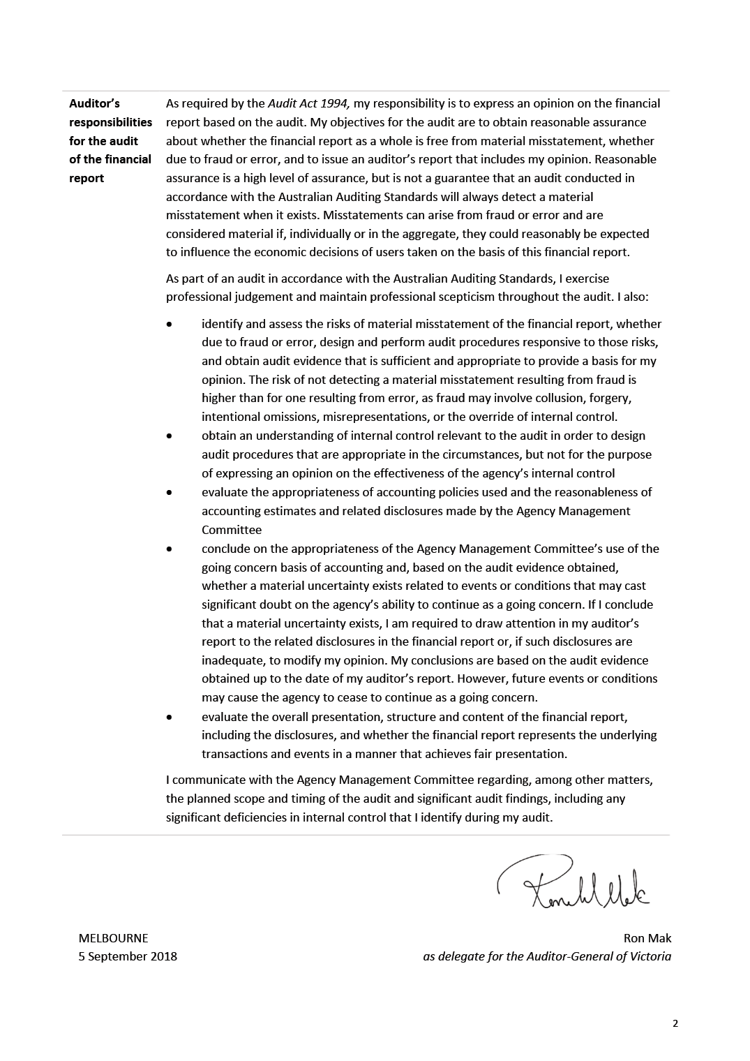 Auditor's responsibilities for the audit of the financial report
As required by the Audit Act 1994, my responsibility is to express an opinion on the financial report based on the audit. My objectives for the audit are to obtain reasonable assurance about whether the financial report as a whole is free from material misstatement, whether due to fraud or error, and to issue an auditor's report that includes my opinion. Reasonable assurance is a high level of assurance, but is not a guarantee that an audit conducted in accordance with the Australian Auditing Standards will always detect a material misstatement when it exists. Misstatements can arise from fraud or error and are considered material if, individually or in the aggregate, they could reasonably be expected to influence the economic decisions of users taken on the basis of this financial report.
As part of an audit in accordance with the Australian Auditing Standards, I exercise professional judgement and maintain professional scepticism throughout the audit. I also:
identify and assess the risks of material misstatement of the financial report, whether due to fraud or error, design and perform audit procedures responsive to those risks, and obtain audit evidence that is sufficient and appropriate to provide a basis for my opinion. The risk of not detecting a material misstatement resulting from fraud is higher than for one resulting from error, as fraud may involve collusion, forgery, intentional omissions, misrepresentations, or the override of internal control.
obtain an understanding of internal control relevant to the audit in order to design audit procedures that are appropriate in the circumstances, but not for the purpose of expressing an opinion on the effectiveness of the agency's internal control
evaluate the appropriateness of accounting policies used and the reasonableness of accounting estimates and related disclosures made by the Agency Management Committee
conclude on the appropriateness of the Agency Management Committee's use of the going concern basis of accounting and, based on the audit evidence obtained, whether a material uncertainty exists related to events or conditions that may cast significant doubt on the agency's ability to continue as a going concern. If I conclude that a material uncertainty exists, I am required to draw attention in my auditor's report to the related disclosures in the financial report or, if such disclosures are inadequate, to modify my opinion. My conclusions are based on the audit evidence obtained up to the date of my auditor's report. However, future events or conditions may cause the agency to cease to continue as a going concern.
evaluate the overall presentation, structure and content of the financial report, including the disclosures, and whether the financial report represents the underlying transactions and events in a manner that achieves fair presentation.
I communicate with the Agency Management Committee regarding, among other matters, the planned scope and timing of the audit and significant audit findings, including any significant deficiencies in internal control that I identify during my audit.
MELBOURNE
5 September 2018
Ron Mak
as delegate for the Auditor-General of Victoria