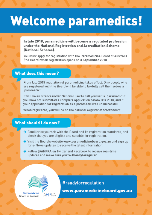 Poster
Welcome paramedics!
In late 2018, paramedicine will become a regulated profession under the National Registration and Accreditation Scheme (National Scheme).
You must apply for registration with the Paramedicine Board of Australia (the Board) when registration opens on 3 September 2018.
What does this mean?
From late 2018 regulation of paramedicine takes effect. Only people who are registered with the Board will be able to lawfully call themselves a 'paramedic.' 
It will be an offence under National Law to call yourself a 'paramedic' if you have not submitted a complete application before late 2018, and if your application for registration as a paramedic was unsuccessful.
When registered, you will be on the national Register of practitioners.
What should I do now?
Familiarise yourself with the Board and its registration standards, and check that you are eligible and suitable for registration.
Visit the Board's website www.paramedicineboard.gov.au and sign up for e-News updates to receive the latest information.
Follow @AHPRA on Twitter and Facebook to receive real-time updates and make sure you're #readytoregister.

#readyforregulation
www.paramedicineboard.gov.au